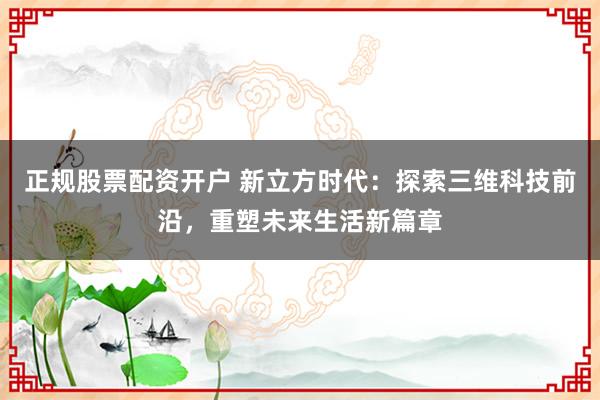正规股票配资开户 新立方时代：探索三维科技前沿，重塑未来生活新篇章
