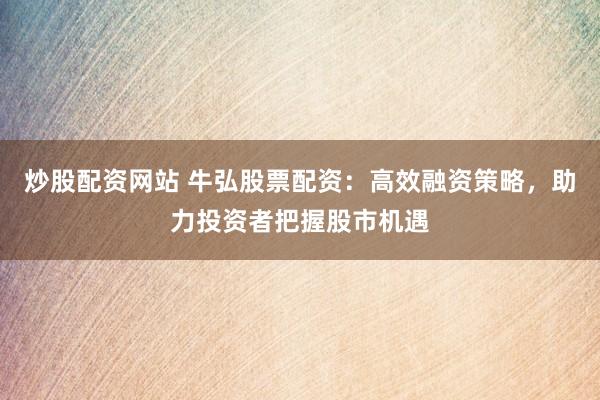 炒股配资网站 牛弘股票配资：高效融资策略，助力投资者把握股市机遇