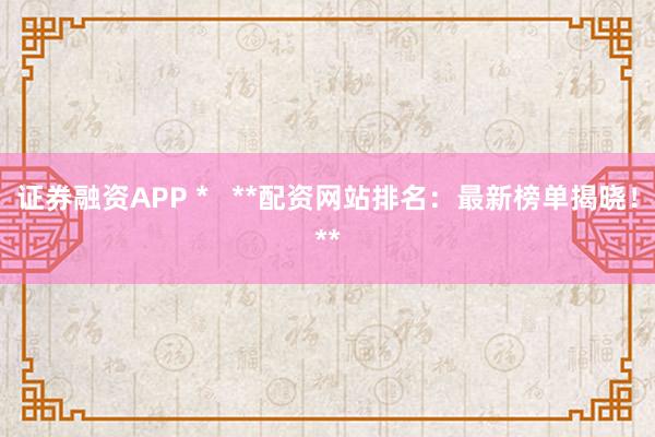 证券融资APP *   **配资网站排名：最新榜单揭晓！**
