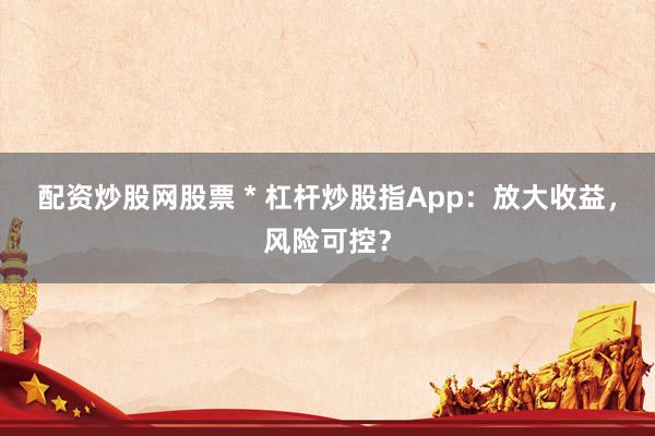 配资炒股网股票 * 杠杆炒股指App：放大收益，风险可控？