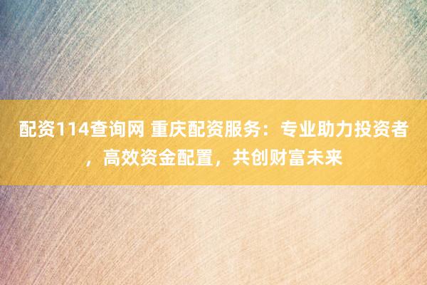 配资114查询网 重庆配资服务：专业助力投资者，高效资金配置，共创财富未来