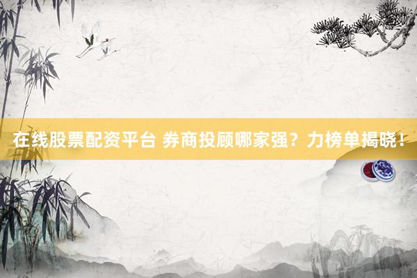 在线股票配资平台 券商投顾哪家强？力榜单揭晓！