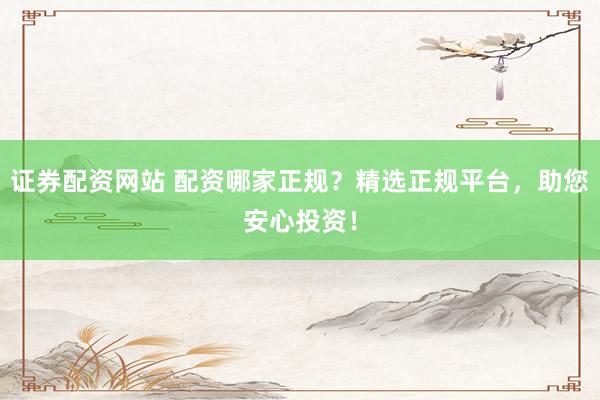 证券配资网站 配资哪家正规？精选正规平台，助您安心投资！