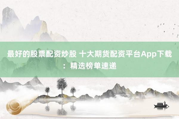 最好的股票配资炒股 十大期货配资平台App下载：精选榜单速递