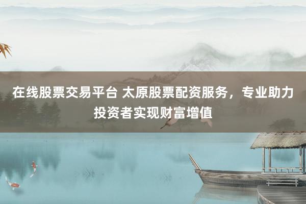 在线股票交易平台 太原股票配资服务，专业助力投资者实现财富增值