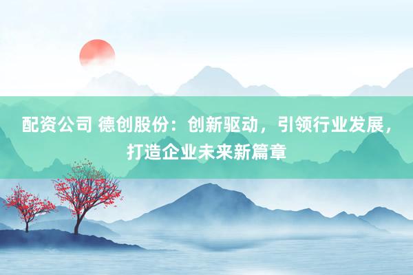 配资公司 德创股份：创新驱动，引领行业发展，打造企业未来新篇章