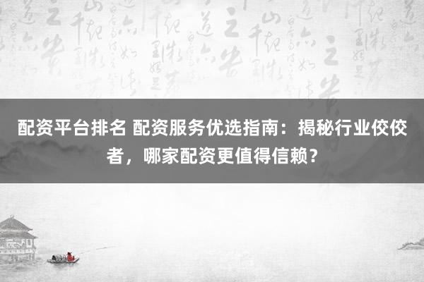 配资平台排名 配资服务优选指南：揭秘行业佼佼者，哪家配资更值得信赖？