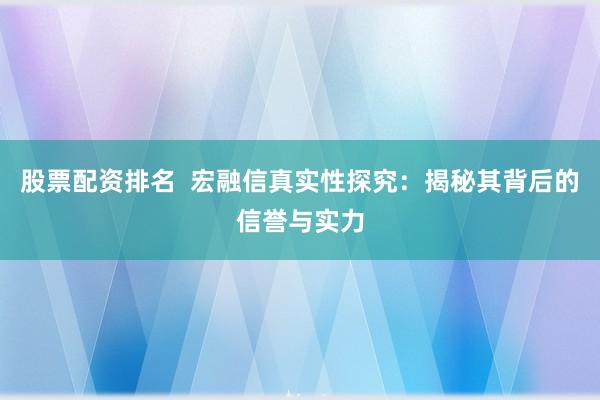 股票配资排名  宏融信真实性探究：揭秘其背后的信誉与实力