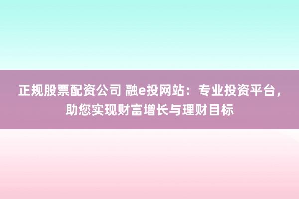 正规股票配资公司 融e投网站：专业投资平台，助您实现财富增长与理财目标