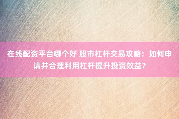 在线配资平台哪个好 股市杠杆交易攻略：如何申请并合理利用杠杆提升投资效益？