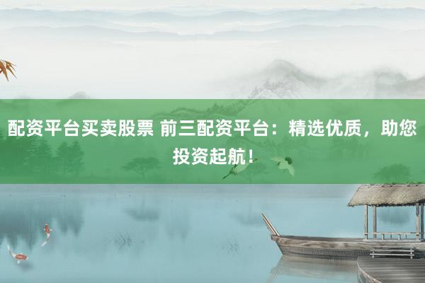 配资平台买卖股票 前三配资平台：精选优质，助您投资起航！