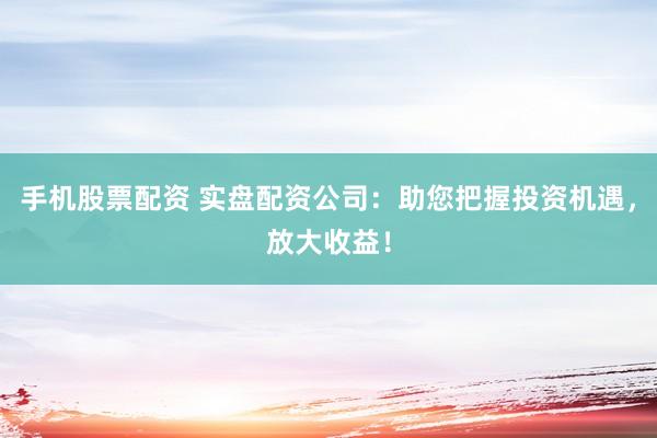 手机股票配资 实盘配资公司：助您把握投资机遇，放大收益！