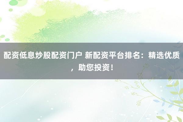 配资低息炒股配资门户 新配资平台排名：精选优质，助您投资！