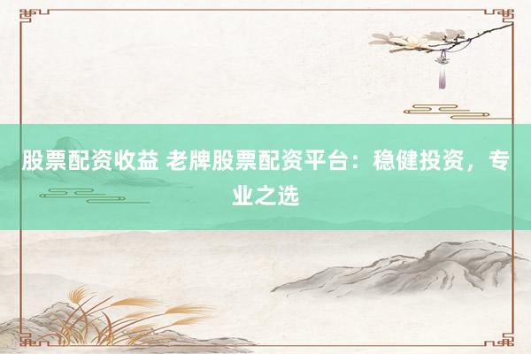 股票配资收益 老牌股票配资平台：稳健投资，专业之选