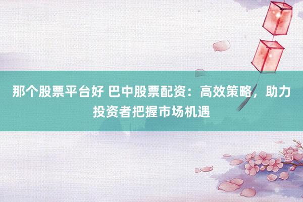 那个股票平台好 巴中股票配资：高效策略，助力投资者把握市场机遇
