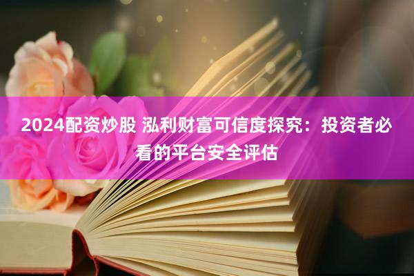 2024配资炒股 泓利财富可信度探究：投资者必看的平台安全评估