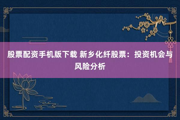 股票配资手机版下载 新乡化纤股票：投资机会与风险分析