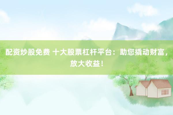 配资炒股免费 十大股票杠杆平台：助您撬动财富，放大收益！