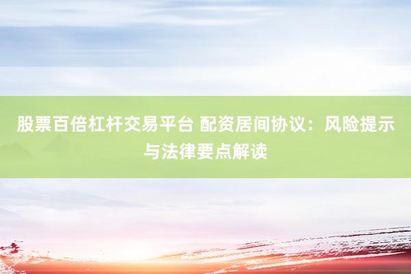 股票百倍杠杆交易平台 配资居间协议：风险提示与法律要点解读
