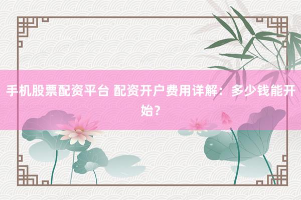 手机股票配资平台 配资开户费用详解：多少钱能开始？