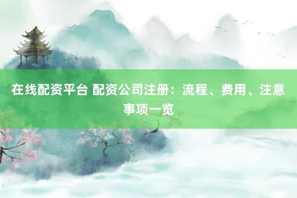 在线配资平台 配资公司注册：流程、费用、注意事项一览