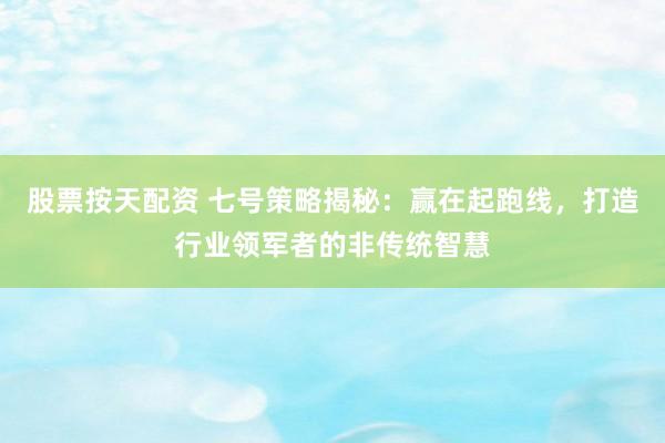 股票按天配资 七号策略揭秘：赢在起跑线，打造行业领军者的非传统智慧