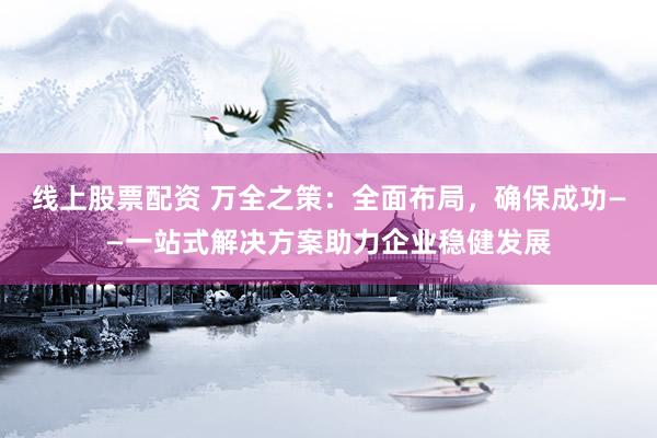 线上股票配资 万全之策：全面布局，确保成功——一站式解决方案助力企业稳健发展