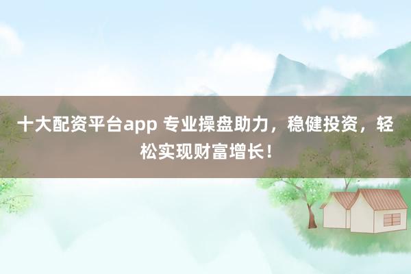 十大配资平台app 专业操盘助力，稳健投资，轻松实现财富增长！
