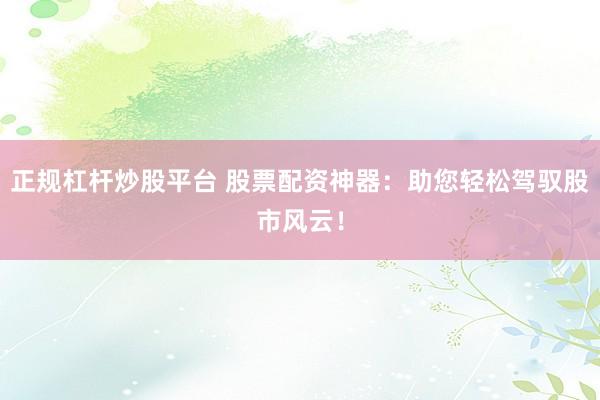 正规杠杆炒股平台 股票配资神器：助您轻松驾驭股市风云！