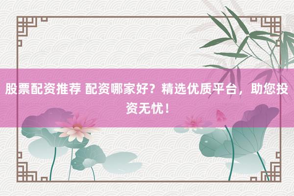 股票配资推荐 配资哪家好？精选优质平台，助您投资无忧！