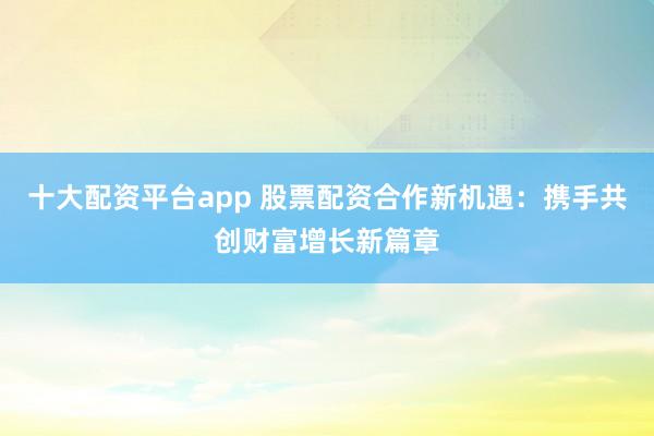十大配资平台app 股票配资合作新机遇：携手共创财富增长新篇章