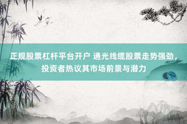 正规股票杠杆平台开户 通光线缆股票走势强劲，投资者热议其市场前景与潜力