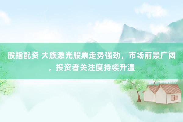 股指配资 大族激光股票走势强劲，市场前景广阔，投资者关注度持续升温