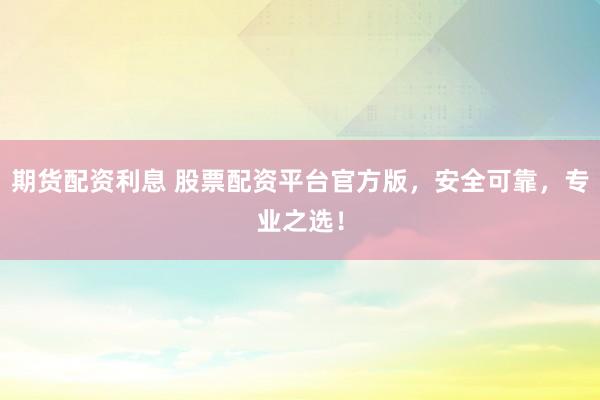 期货配资利息 股票配资平台官方版，安全可靠，专业之选！