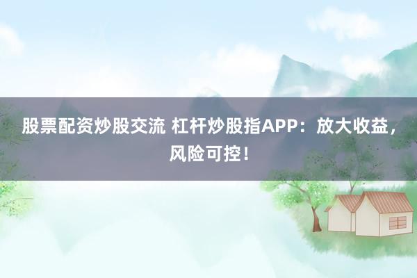 股票配资炒股交流 杠杆炒股指APP：放大收益，风险可控！