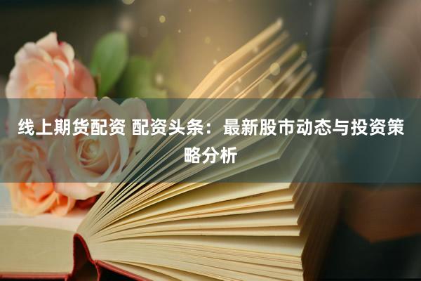 线上期货配资 配资头条：最新股市动态与投资策略分析