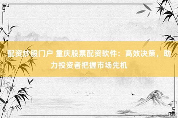 配资炒股门户 重庆股票配资软件：高效决策，助力投资者把握市场先机