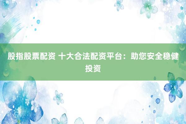 股指股票配资 十大合法配资平台：助您安全稳健投资