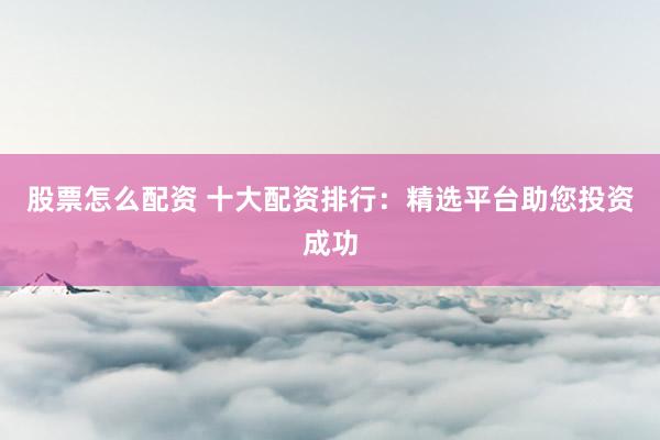 股票怎么配资 十大配资排行：精选平台助您投资成功