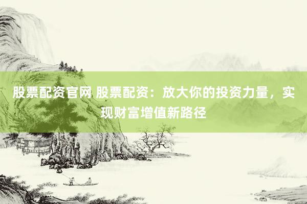 股票配资官网 股票配资：放大你的投资力量，实现财富增值新路径