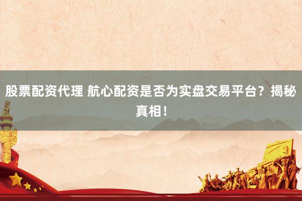 股票配资代理 航心配资是否为实盘交易平台？揭秘真相！