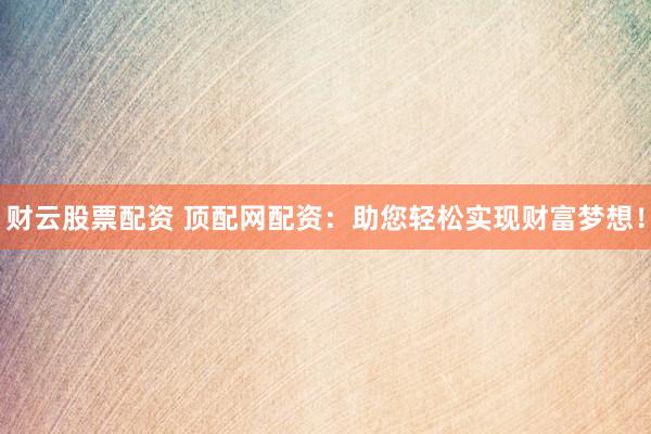 财云股票配资 顶配网配资：助您轻松实现财富梦想！