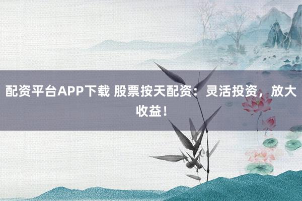 配资平台APP下载 股票按天配资：灵活投资，放大收益！