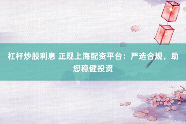 杠杆炒股利息 正规上海配资平台：严选合规，助您稳健投资