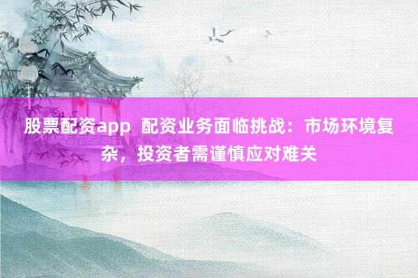 股票配资app  配资业务面临挑战：市场环境复杂，投资者需谨慎应对难关
