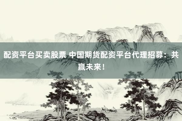 配资平台买卖股票 中国期货配资平台代理招募：共赢未来！