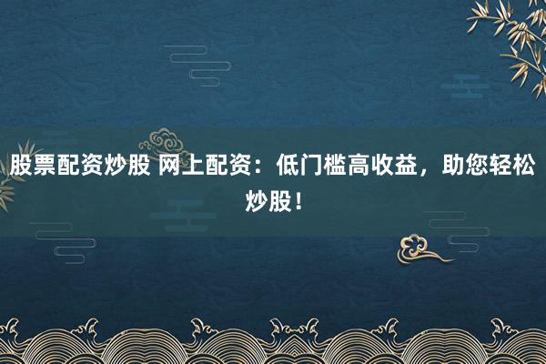 股票配资炒股 网上配资：低门槛高收益，助您轻松炒股！