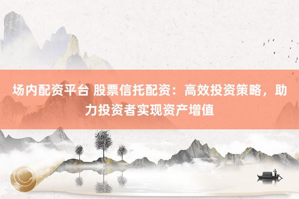 场内配资平台 股票信托配资：高效投资策略，助力投资者实现资产增值