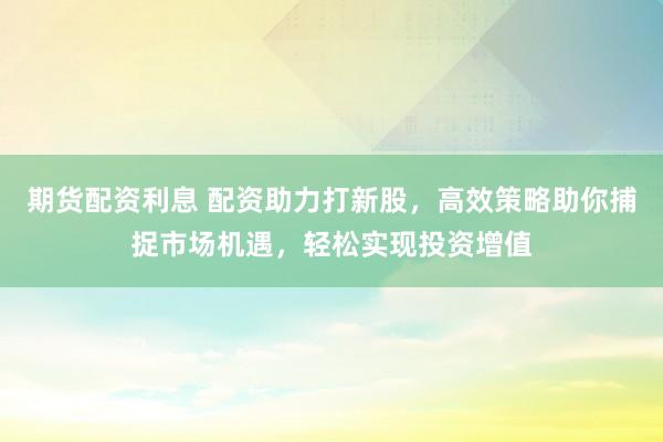 期货配资利息 配资助力打新股，高效策略助你捕捉市场机遇，轻松实现投资增值