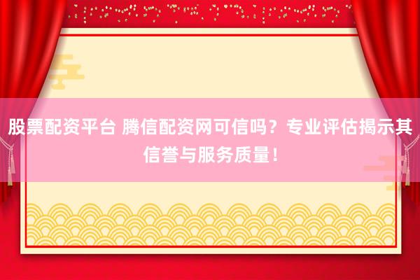 股票配资平台 腾信配资网可信吗？专业评估揭示其信誉与服务质量！